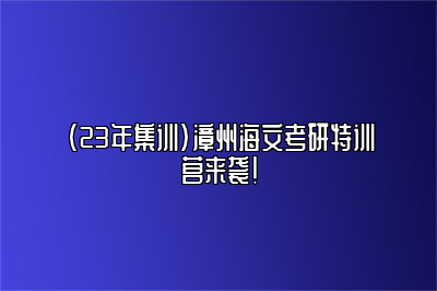 （23年集训）漳州海文考研特训营来袭！ 