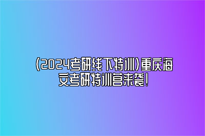 （2024考研线下特训）重庆海文考研特训营来袭！ 