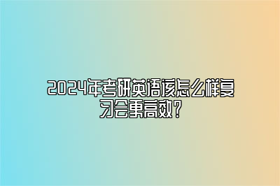 2024年考研英语该怎么样复习会更高效？ 