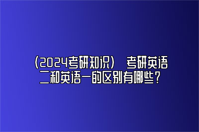 （2024考研知识）​考研英语二和英语一的区别有哪些？ 