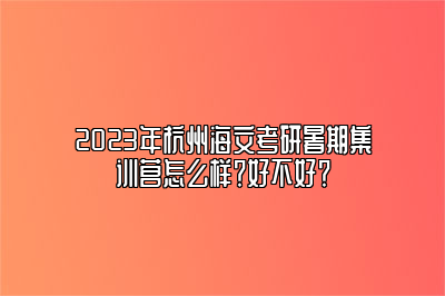 2023年杭州海文考研暑期集训营怎么样？好不好？