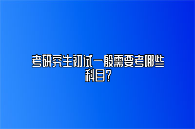 考研究生初试一般需要考哪些科目？ 