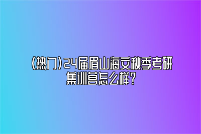 （热门）24届眉山海文秋季考研集训营怎么样？ 