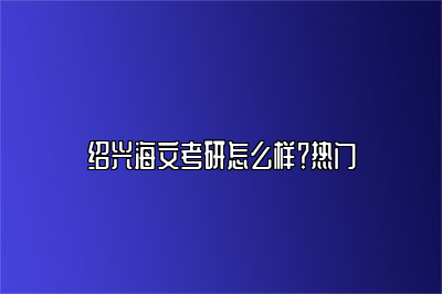 绍兴海文考研怎么样？热门 