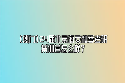 （热门）24届北京海文秋季考研集训营怎么样？ 