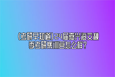 （考研早知道）24届嘉兴海文秋季考研集训营怎么样？ 