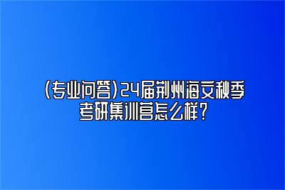 （专业问答）24届荆州海文秋季考研集训营怎么样？ 