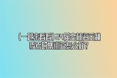 （一起来看看）24届吉林海文秋季考研集训营怎么样？ 