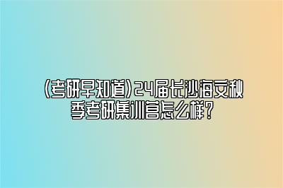 （考研早知道）24届长沙海文秋季考研集训营怎么样？ 