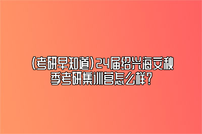 （考研早知道）24届绍兴海文秋季考研集训营怎么样？ 