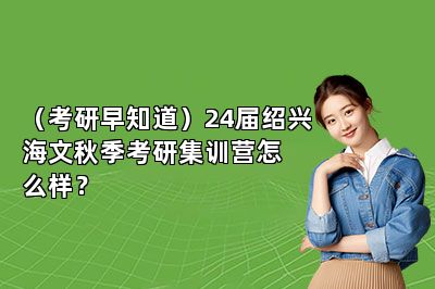 （考研早知道）24届绍兴海文秋季考研集训营怎么样？ 