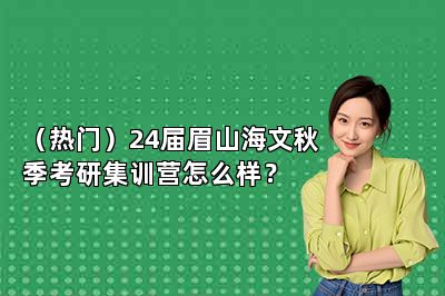 （热门）24届眉山海文秋季考研集训营怎么样？ 