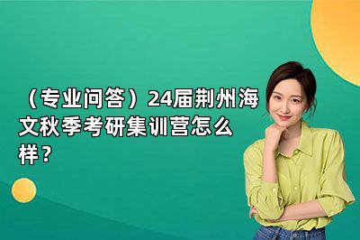 （专业问答）24届荆州海文秋季考研集训营怎么样？ 