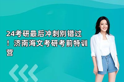 24考研最后冲刺别错过！济南海文考研考前特训营 