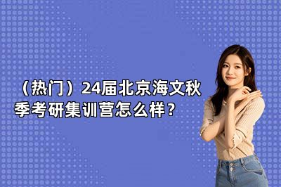 （热门）24届北京海文秋季考研集训营怎么样？ 
