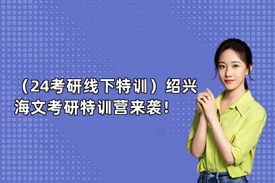 （24考研线下特训）绍兴海文考研特训营来袭！ 